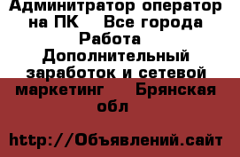 Админитратор-оператор на ПК  - Все города Работа » Дополнительный заработок и сетевой маркетинг   . Брянская обл.